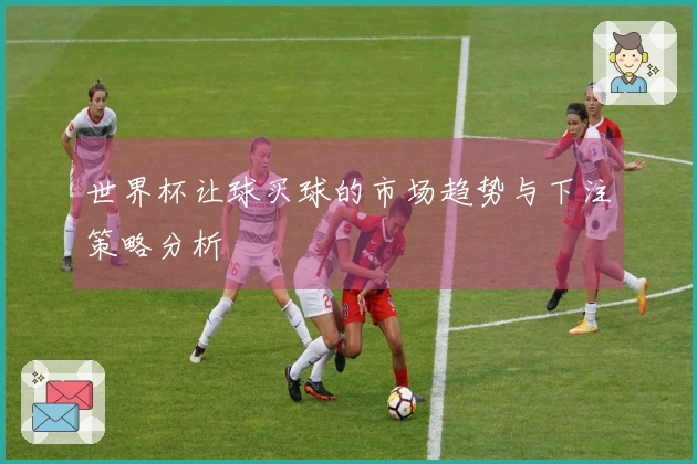 世界杯让球买球的市场趋势与下注策略分析